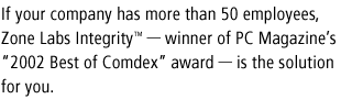 If your company has more than 50 employees, Check Point Integrity - winner of PC Magazine's '2002 Best of Comdex' award - is the solution for you.